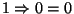 $1 \Rightarrow 0 = 0$